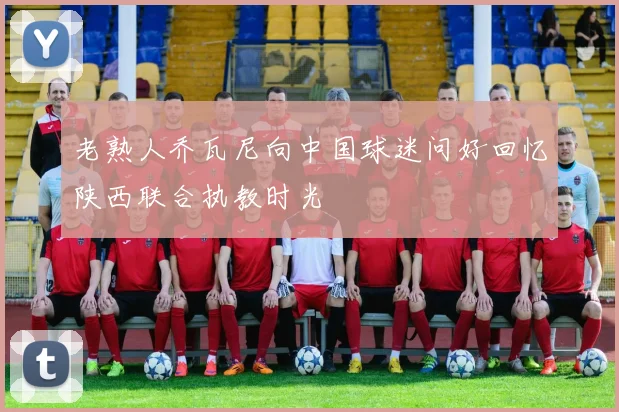 老熟人乔瓦尼向中国球迷问好回忆陕西联合执教时光