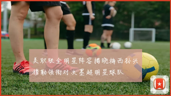 美职联全明星阵容揭晓梅西孙兴慜穆勒领衔对决墨超明星球队