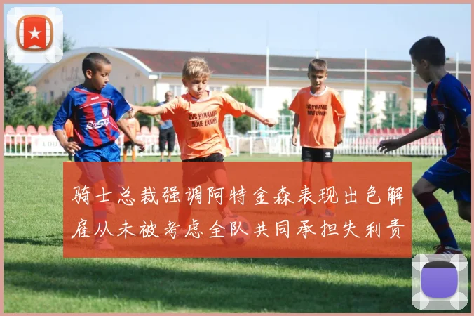 骑士总裁强调阿特金森表现出色解雇从未被考虑全队共同承担失利责任