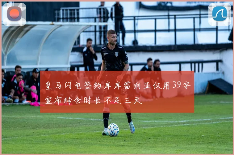 皇马闪电签约库库雷利亚仅用39字宣布转会时长不足三天