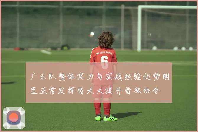 广东队整体实力与实战经验优势明显正常发挥将大大提升晋级机会