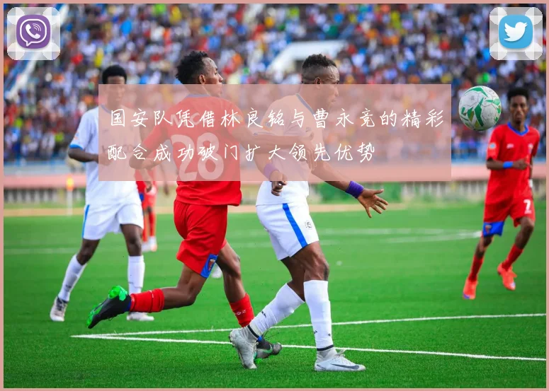 国安队凭借林良铭与曹永竞的精彩配合成功破门扩大领先优势