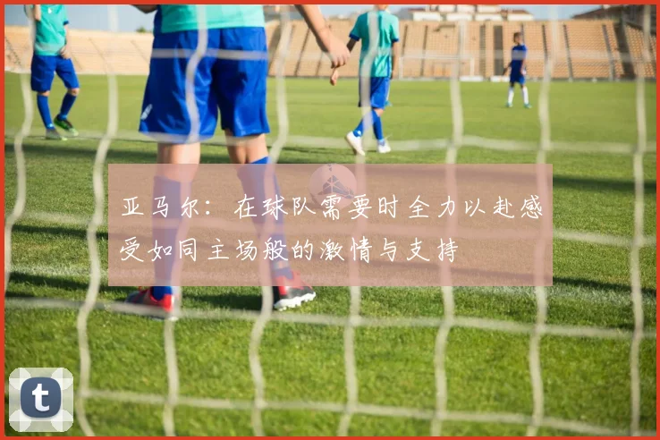 亚马尔：在球队需要时全力以赴感受如同主场般的激情与支持