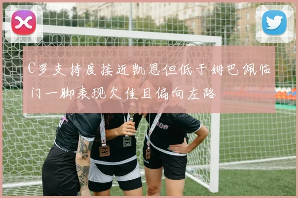 C罗支持度接近凯恩但低于姆巴佩临门一脚表现欠佳且偏向左路