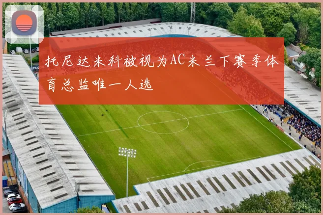 托尼达米科被视为AC米兰下赛季体育总监唯一人选