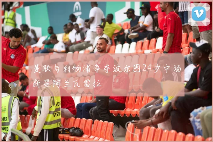 曼联与利物浦争夺波尔图24岁中场新星阿兰瓦雷拉
