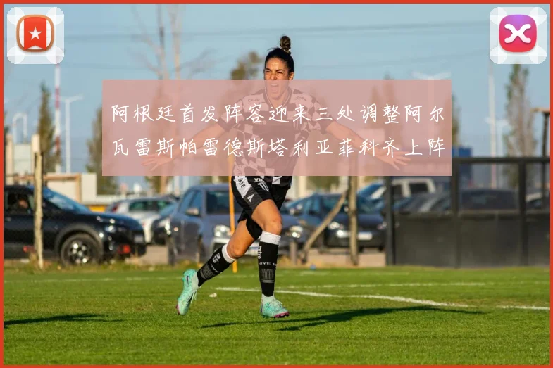 阿根廷首发阵容迎来三处调整阿尔瓦雷斯帕雷德斯塔利亚菲科齐上阵
