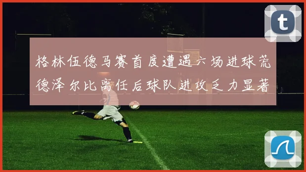 格林伍德马赛首度遭遇六场进球荒德泽尔比离任后球队进攻乏力显著