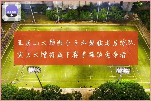 亚历山大预测小卡加盟猛龙后球队实力大增将成下赛季强劲竞争者