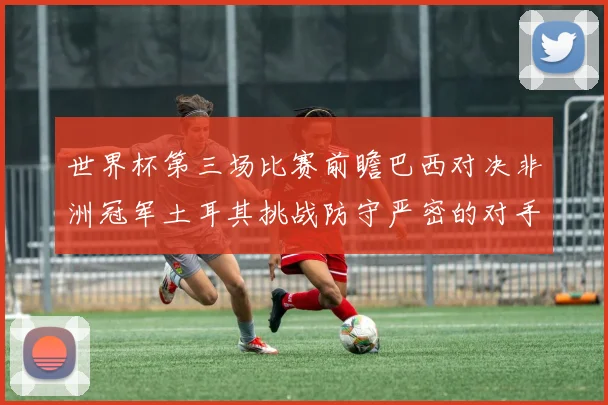 世界杯第三场比赛前瞻巴西对决非洲冠军土耳其挑战防守严密的对手