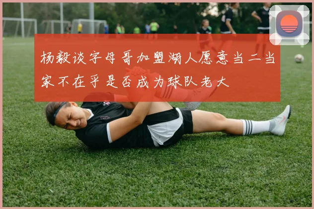 杨毅谈字母哥加盟湖人愿意当二当家不在乎是否成为球队老大