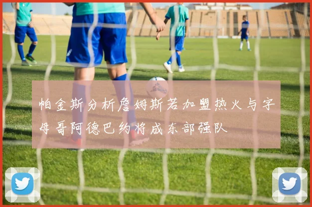 帕金斯分析詹姆斯若加盟热火与字母哥阿德巴约将成东部强队