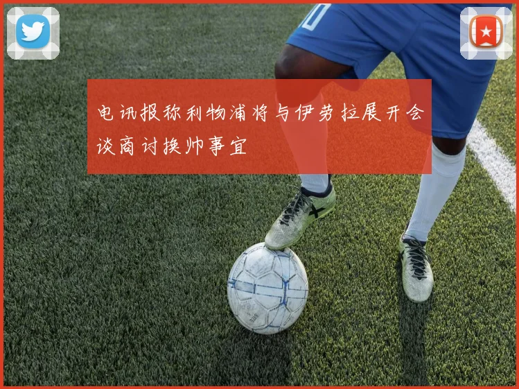 电讯报称利物浦将与伊劳拉展开会谈商讨换帅事宜