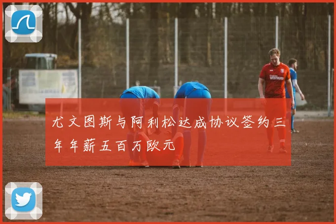 尤文图斯与阿利松达成协议签约三年年薪五百万欧元
