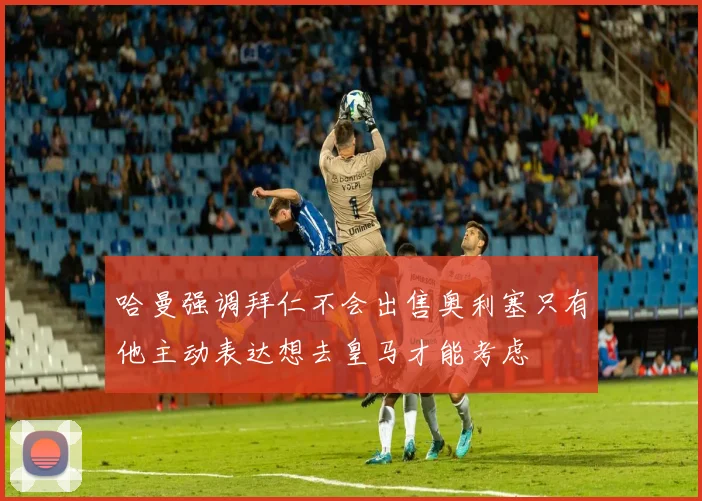 哈曼强调拜仁不会出售奥利塞只有他主动表达想去皇马才能考虑